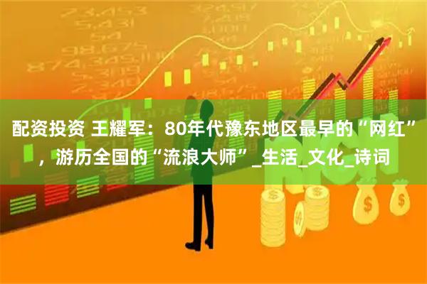 配资投资 王耀军：80年代豫东地区最早的“网红”，游历全国的“流浪大师”_生活_文化_诗词