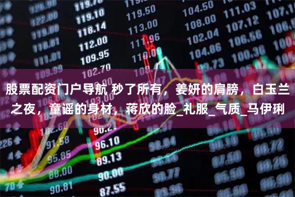 股票配资门户导航 秒了所有，姜妍的肩膀，白玉兰之夜，童谣的身材，蒋欣的脸_礼服_气质_马伊琍