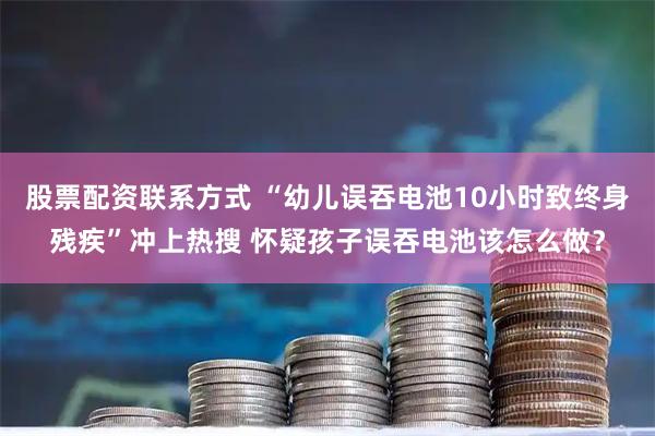 股票配资联系方式 “幼儿误吞电池10小时致终身残疾”冲上热搜 怀疑孩子误吞电池该怎么做？