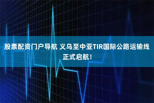股票配资门户导航 义乌至中亚TIR国际公路运输线正式启航！