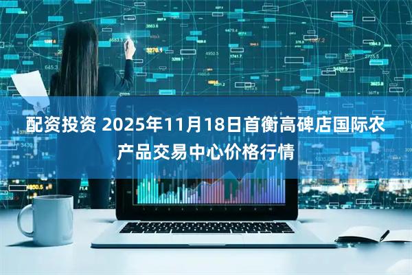配资投资 2025年11月18日首衡高碑店国际农产品交易中心价格行情