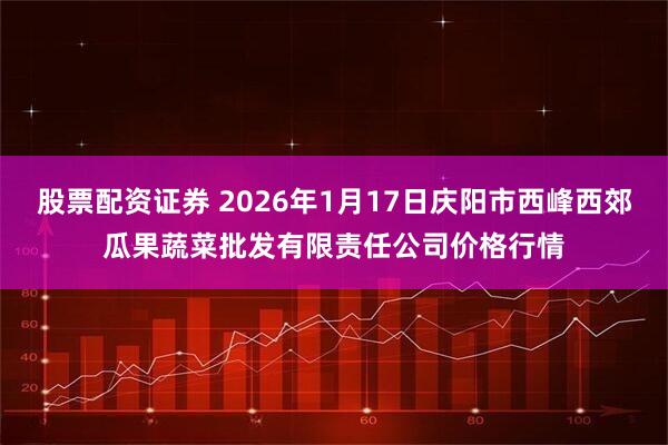 股票配资证券 2026年1月17日庆阳市西峰西郊瓜果蔬菜批发有限责任公司价格行情