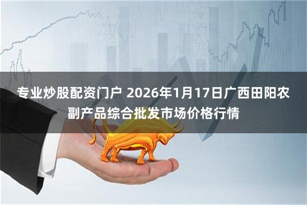 专业炒股配资门户 2026年1月17日广西田阳农副产品综合批发市场价格行情